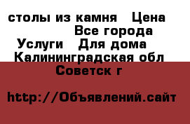 столы из камня › Цена ­ 55 000 - Все города Услуги » Для дома   . Калининградская обл.,Советск г.